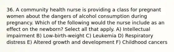 36. A community health nurse is providing a class for pregnant women about the dangers of alcohol consumption during pregnancy. Which of the following would the nurse include as an effect on the newborn? Select all that apply. A) Intellectual impairment B) Low-birth-weight C) Leukemia D) Respiratory distress E) Altered growth and development F) Childhood cancers