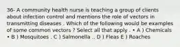 36- A community health nurse is teaching a group of clients about infection control and mentions the role of vectors in transmitting diseases . Which of the following would be examples of some common vectors ? Select all that apply . • A ) Chemicals • B ) Mosquitoes . C ) Salmonella .. D ) Fleas E ) Roaches