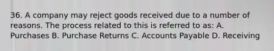 36. A company may reject goods received due to a number of reasons. The process related to this is referred to as: A. Purchases B. Purchase Returns C. Accounts Payable D. Receiving