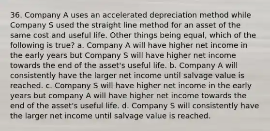 36. Company A uses an accelerated depreciation method while Company S used the straight line method for an asset of the same cost and useful life. Other things being equal, which of the following is true? a. Company A will have higher net income in the early years but Company S will have higher net income towards the end of the asset's useful life. b. Company A will consistently have the larger net income until salvage value is reached. c. Company S will have higher net income in the early years but company A will have higher net income towards the end of the asset's useful life. d. Company S will consistently have the larger net income until salvage value is reached.