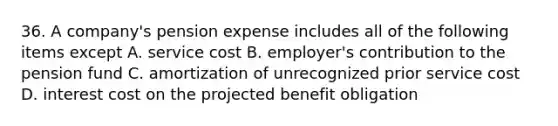 36. A company's pension expense includes all of the following items except A. service cost B. employer's contribution to the pension fund C. amortization of unrecognized prior service cost D. interest cost on the projected benefit obligation