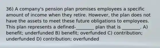 36) A company's pension plan promises employees a specific amount of income when they retire. However, the plan does not have the assets to meet these future obligations to employees. This plan represents a defined-________ plan that is ________. A) benefit; underfunded B) benefit; overfunded C) contribution; underfunded D) contribution; overfunded