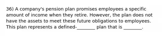 36) A company's pension plan promises employees a specific amount of income when they retire. However, the plan does not have the assets to meet these future obligations to employees. This plan represents a defined-________ plan that is ________.