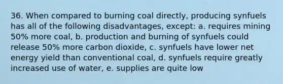 36. When compared to burning coal directly, producing synfuels has all of the following disadvantages, except: a. requires mining 50% more coal, b. production and burning of synfuels could release 50% more carbon dioxide, c. synfuels have lower net energy yield than conventional coal, d. synfuels require greatly increased use of water, e. supplies are quite low