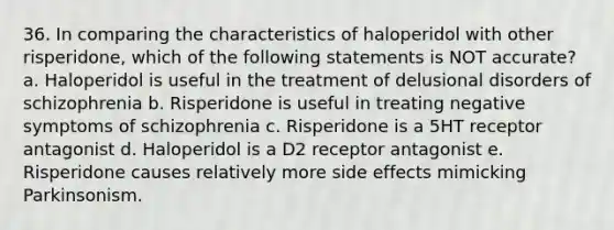 36. In comparing the characteristics of haloperidol with other risperidone, which of the following statements is NOT accurate? a. Haloperidol is useful in the treatment of delusional disorders of schizophrenia b. Risperidone is useful in treating negative symptoms of schizophrenia c. Risperidone is a 5HT receptor antagonist d. Haloperidol is a D2 receptor antagonist e. Risperidone causes relatively more side effects mimicking Parkinsonism.