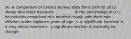 36. ​A comparison of Census Bureau data from 1970 to 2012 shows that there has been __________ in the percentage of U.S. households comprised of a married couple with their own children under eighteen years of age. a. ​a significant increase b. ​a very minor increase c. ​a significant decline d. ​basically no change