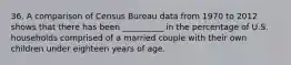 36. A comparison of Census Bureau data from 1970 to 2012 shows that there has been __________ in the percentage of U.S. households comprised of a married couple with their own children under eighteen years of age.