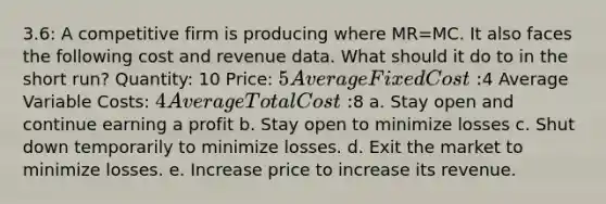 3.6: A competitive firm is producing where MR=MC. It also faces the following cost and revenue data. What should it do to in the short run? Quantity: 10 Price: 5 Average Fixed Cost:4 Average Variable Costs: 4 Average Total Cost:8 a. Stay open and continue earning a profit b. Stay open to minimize losses c. Shut down temporarily to minimize losses. d. Exit the market to minimize losses. e. Increase price to increase its revenue.