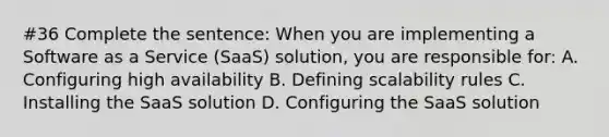 #36 Complete the sentence: When you are implementing a Software as a Service (SaaS) solution, you are responsible for: A. Configuring high availability B. Defining scalability rules C. Installing the SaaS solution D. Configuring the SaaS solution