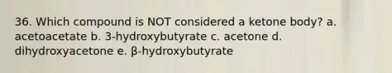 36. Which compound is NOT considered a ketone body? a. acetoacetate b. 3-hydroxybutyrate c. acetone d. dihydroxyacetone e. β-hydroxybutyrate