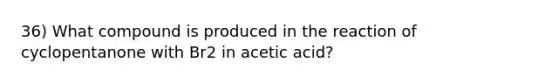 36) What compound is produced in the reaction of cyclopentanone with Br2 in acetic acid?