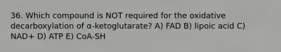 36. Which compound is NOT required for the oxidative decarboxylation of α-ketoglutarate? A) FAD B) lipoic acid C) NAD+ D) ATP E) CoA-SH