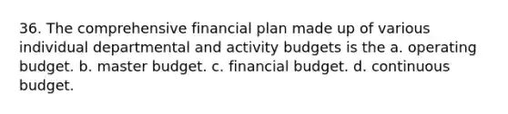 36. The comprehensive financial plan made up of various individual departmental and activity budgets is the a. operating budget. b. master budget. c. financial budget. d. continuous budget.