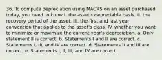 36. To compute depreciation using MACRS on an asset purchased today, you need to know I. the asset's depreciable basis. II. the recovery period of the asset. III. the first and last year convention that applies to the asset's class. IV. whether you want to minimize or maximize the current year's depreciation. a. Only statement II is correct. b. Statements I and II are correct. c. Statements I, III, and IV are correct. d. Statements II and III are correct. e. Statements I, II, III, and IV are correct.