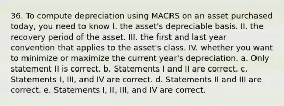 36. To compute depreciation using MACRS on an asset purchased today, you need to know I. the asset's depreciable basis. II. the recovery period of the asset. III. the first and last year convention that applies to the asset's class. IV. whether you want to minimize or maximize the current year's depreciation. a. Only statement II is correct. b. Statements I and II are correct. c. Statements I, III, and IV are correct. d. Statements II and III are correct. e. Statements I, II, III, and IV are correct.