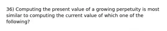 36) Computing the present value of a growing perpetuity is most similar to computing the current value of which one of the following?