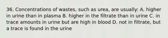 36. Concentrations of wastes, such as urea, are usually: A. higher in urine than in plasma B. higher in the filtrate than in urine C. in trace amounts in urine but are high in blood D. not in filtrate, but a trace is found in the urine