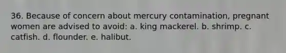 36. Because of concern about mercury contamination, pregnant women are advised to avoid: a. king mackerel. b. shrimp. c. catfish. d. flounder. e. halibut.