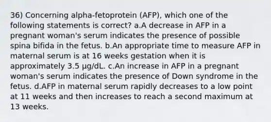 36) Concerning alpha-fetoprotein (AFP), which one of the following statements is correct? a.A decrease in AFP in a pregnant woman's serum indicates the presence of possible spina bifida in the fetus. b.An appropriate time to measure AFP in maternal serum is at 16 weeks gestation when it is approximately 3.5 µg/dL. c.An increase in AFP in a pregnant woman's serum indicates the presence of Down syndrome in the fetus. d.AFP in maternal serum rapidly decreases to a low point at 11 weeks and then increases to reach a second maximum at 13 weeks.