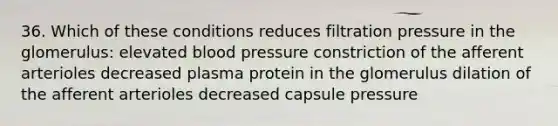 36. Which of these conditions reduces filtration pressure in the glomerulus: elevated blood pressure constriction of the afferent arterioles decreased plasma protein in the glomerulus dilation of the afferent arterioles decreased capsule pressure