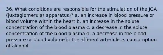 36. What conditions are responsible for the stimulation of the JGA (juxtaglomerular apparatus)? a. an increase in blood pressure or blood volume within the heart b. an increase in the solute concentration of the blood plasma c. a decrease in the solute concentration of the blood plasma d. a decrease in the blood pressure or blood volume in the afferent arteriole e. consumption of alcohol