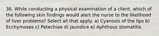 36. While conducting a physical examination of a client, which of the following skin findings would alert the nurse to the likelihood of liver problems? Select all that apply. a) Cyanosis of the lips b) Ecchymoses c) Petechiae d) Jaundice e) Aphthous stomatitis