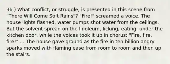 36.) What conflict, or struggle, is presented in this scene from "There Will Come Soft Rains"? "Fire!" screamed a voice. The house lights flashed, water pumps shot water from the ceilings. But the solvent spread on the linoleum, licking, eating, under the kitchen door, while the voices took it up in chorus: "Fire, fire, fire!" ... The house gave ground as the fire in ten billion angry sparks moved with flaming ease from room to room and then up the stairs.