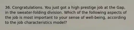 36. Congratulations. You just got a high prestige job at the Gap, in the sweater-folding division. Which of the following aspects of the job is most important to your sense of well-being, according to the job characteristics model?