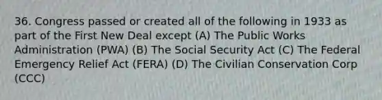 36. Congress passed or created all of the following in 1933 as part of the First New Deal except (A) The Public Works Administration (PWA) (B) The Social Security Act (C) The Federal Emergency Relief Act (FERA) (D) The Civilian Conservation Corp (CCC)