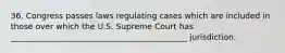 36. Congress passes laws regulating cases which are included in those over which the U.S. Supreme Court has ____________________________________________ jurisdiction.