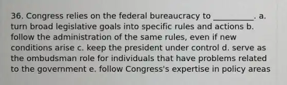 36. Congress relies on the federal bureaucracy to __________. a. turn broad legislative goals into specific rules and actions b. follow the administration of the same rules, even if new conditions arise c. keep the president under control d. serve as the ombudsman role for individuals that have problems related to the government e. follow Congress's expertise in policy areas