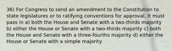 36) For Congress to send an amendment to the Constitution to state legislatures or to ratifying conventions for approval, it must pass in a) both the House and Senate with a two-thirds majority b) either the House or Senate with a two-thirds majority c) both the House and Senate with a three-fourths majority d) either the House or Senate with a simple majority