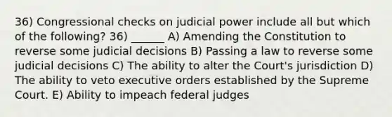 36) Congressional checks on judicial power include all but which of the following? 36) ______ A) Amending the Constitution to reverse some judicial decisions B) Passing a law to reverse some judicial decisions C) The ability to alter the Court's jurisdiction D) The ability to veto executive orders established by the Supreme Court. E) Ability to impeach federal judges