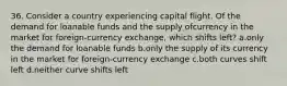 36. Consider a country experiencing capital flight. Of the demand for loanable funds and the supply ofcurrency in the market for foreign-currency exchange, which shifts left? a.only the demand for loanable funds b.only the supply of its currency in the market for foreign-currency exchange c.both curves shift left d.neither curve shifts left