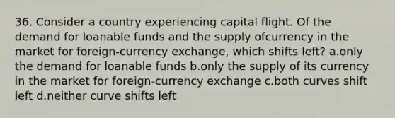 36. Consider a country experiencing capital flight. Of the demand for loanable funds and the supply ofcurrency in the market for foreign-currency exchange, which shifts left? a.only the demand for loanable funds b.only the supply of its currency in the market for foreign-currency exchange c.both curves shift left d.neither curve shifts left