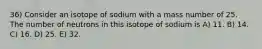 36) Consider an isotope of sodium with a mass number of 25. The number of neutrons in this isotope of sodium is A) 11. B) 14. C) 16. D) 25. E) 32.