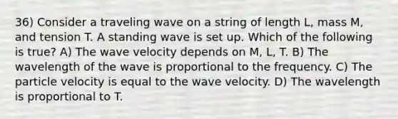 36) Consider a traveling wave on a string of length L, mass M, and tension T. A standing wave is set up. Which of the following is true? A) The wave velocity depends on M, L, T. B) The wavelength of the wave is proportional to the frequency. C) The particle velocity is equal to the wave velocity. D) The wavelength is proportional to T.