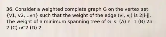 36. Consider a weighted complete graph G on the vertex set (v1, v2, ..vn) such that the weight of the edge (vi, vj) is 2|i-j|. The weight of a minimum spanning tree of G is: (A) n -1 (B) 2n - 2 (C) nC2 (D) 2