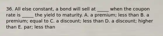 36. All else constant, a bond will sell at _____ when the coupon rate is _____ the yield to maturity. A. a premium; less than B. a premium; equal to C. a discount; less than D. a discount; higher than E. par; less than