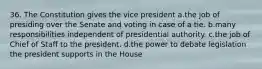 36. The Constitution gives the vice president a.the job of presiding over the Senate and voting in case of a tie. b.many responsibilities independent of presidential authority. c.the job of Chief of Staff to the president. d.the power to debate legislation the president supports in the House