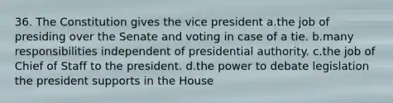 36. The Constitution gives the vice president a.the job of presiding over the Senate and voting in case of a tie. b.many responsibilities independent of presidential authority. c.the job of Chief of Staff to the president. d.the power to debate legislation the president supports in the House