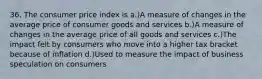 36. The consumer price index is a.)A measure of changes in the average price of consumer goods and services b.)A measure of changes in the average price of all goods and services c.)The impact felt by consumers who move into a higher tax bracket because of inflation d.)Used to measure the impact of business speculation on consumers