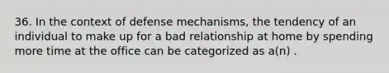 36. In the context of defense mechanisms, the tendency of an individual to make up for a bad relationship at home by spending more time at the office can be categorized as a(n) .