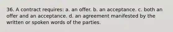 36. ​​A contract requires: a. ​​an offer. b. ​​an acceptance. c. ​​both an offer and an acceptance. d. ​​an agreement manifested by the written or spoken words of the parties.