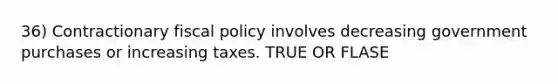 36) Contractionary fiscal policy involves decreasing government purchases or increasing taxes. TRUE OR FLASE