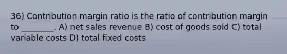 36) Contribution margin ratio is the ratio of contribution margin to ________. A) net sales revenue B) cost of goods sold C) total variable costs D) total fixed costs