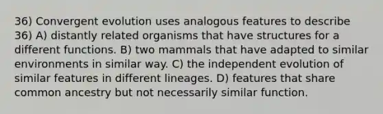 36) Convergent evolution uses analogous features to describe 36) A) distantly related organisms that have structures for a different functions. B) two mammals that have adapted to similar environments in similar way. C) the independent evolution of similar features in different lineages. D) features that share common ancestry but not necessarily similar function.