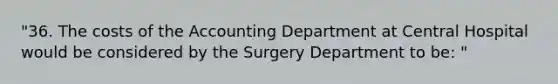 "36. The costs of the Accounting Department at Central Hospital would be considered by the Surgery Department to be: "