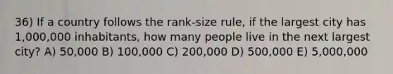 36) If a country follows the rank-size rule, if the largest city has 1,000,000 inhabitants, how many people live in the next largest city? A) 50,000 B) 100,000 C) 200,000 D) 500,000 E) 5,000,000