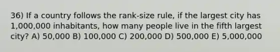 36) If a country follows the rank-size rule, if the largest city has 1,000,000 inhabitants, how many people live in the fifth largest city? A) 50,000 B) 100,000 C) 200,000 D) 500,000 E) 5,000,000